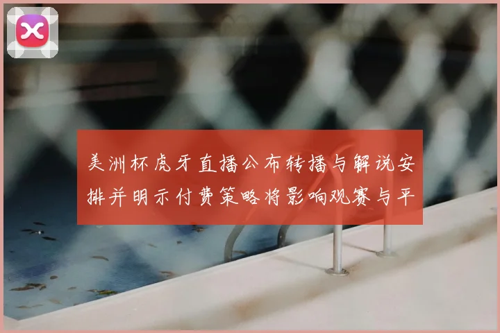 美洲杯虎牙直播公布转播与解说安排并明示付费策略将影响观赛与平台权益