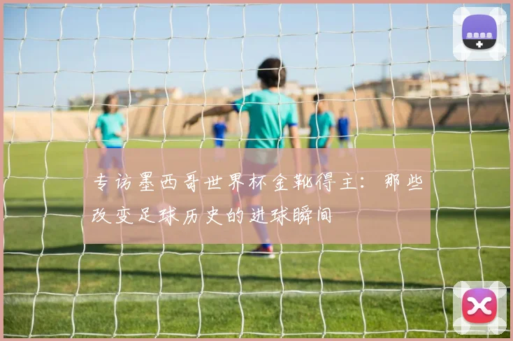专访墨西哥世界杯金靴得主：那些改变足球历史的进球瞬间