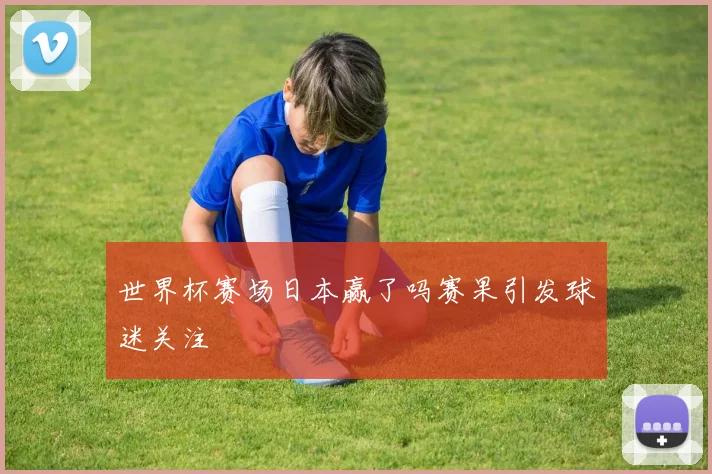 世界杯赛场日本赢了吗赛果引发球迷关注