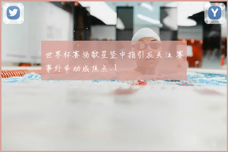 世界杯赛场歌星竖中指引发关注 赛事外举动成焦点_1