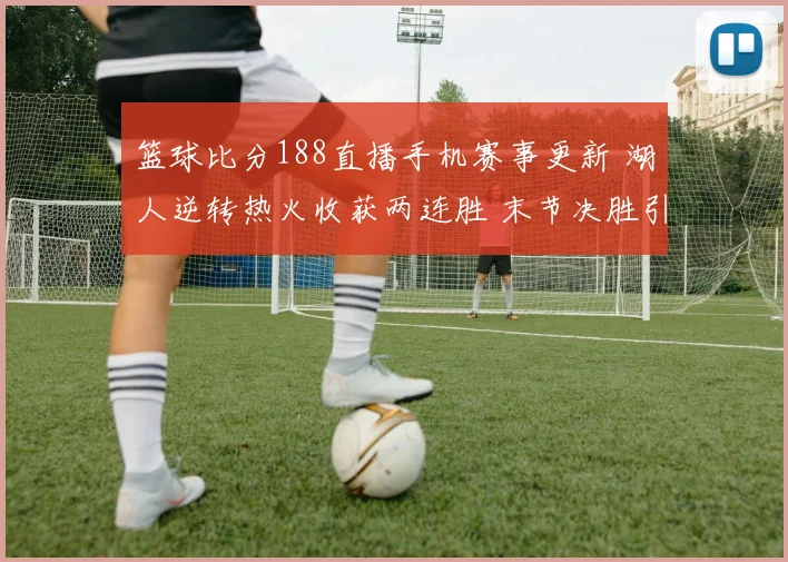 篮球比分188直播手机赛事更新 湖人逆转热火收获两连胜 末节决胜引关注
