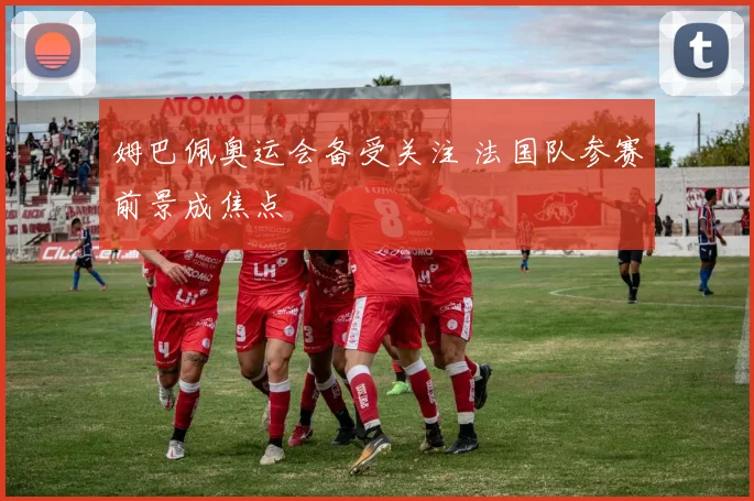 姆巴佩奥运会备受关注 法国队参赛前景成焦点
