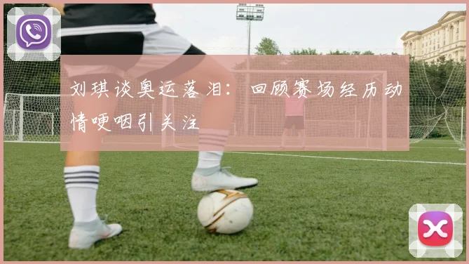 刘琪谈奥运落泪:回顾赛场经历动情哽咽引关注