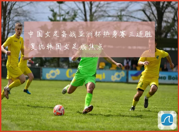 中国女足备战亚洲杯热身赛三连胜 复仇韩国女足成焦点