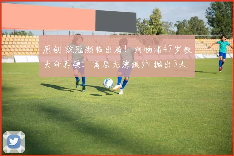 原创 欧冠濒临出局！利物浦47岁教头命真硬：高层无意换帅 抛出3大原因