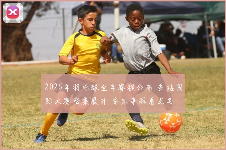 2026年羽毛球全年赛程公布 多站国际大赛密集展开 季末争冠看点足